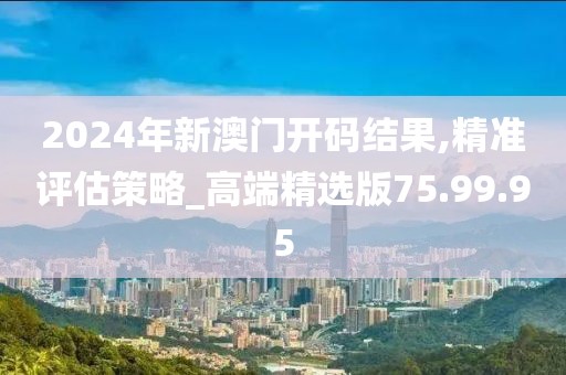 2024年新澳门开码结果,精准评估策略_高端精选版75.99.95