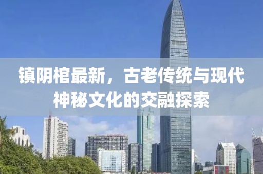 镇阴棺最新，古老传统与现代神秘文化的交融探索