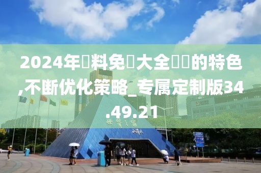 2024年資料免費大全優勢的特色,不断优化策略_专属定制版34.49.21