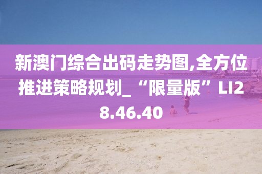 新澳门综合出码走势图,全方位推进策略规划_“限量版”LI28.46.40