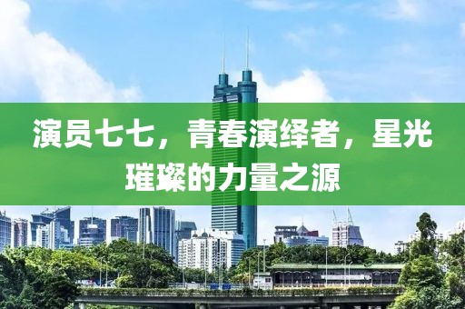 演员七七，青春演绎者，星光璀璨的力量之源