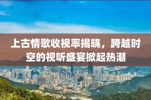 上古情歌收视率揭晓，跨越时空的视听盛宴掀起热潮