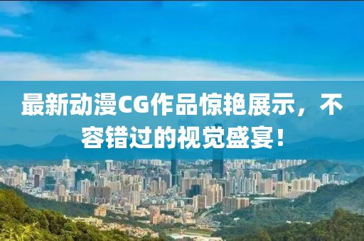 最新动漫CG作品惊艳展示，不容错过的视觉盛宴！