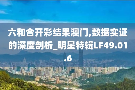六和合开彩结果澳门,数据实证的深度剖析_明星特辑LF49.01.6