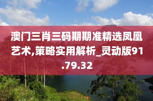 澳门三肖三码期期准精选凤凰艺术,策略实用解析_灵动版91.79.32