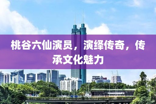 桃谷六仙演员，演绎传奇，传承文化魅力