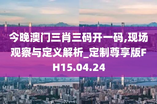 今晚澳门三肖三码开一码,现场观察与定义解析_定制尊享版FH15.04.24