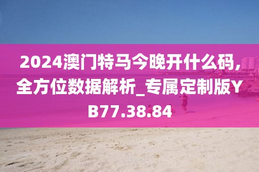 2024澳门特马今晚开什么码,全方位数据解析_专属定制版YB77.38.84