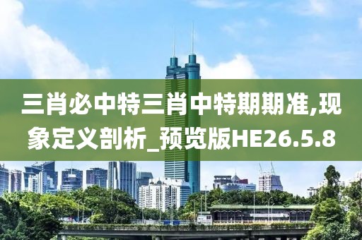 三肖必中特三肖中特期期准,现象定义剖析_预览版HE26.5.80