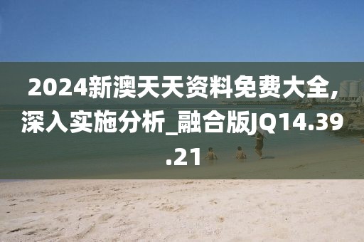 2024新澳天天资料免费大全,深入实施分析_融合版JQ14.39.21
