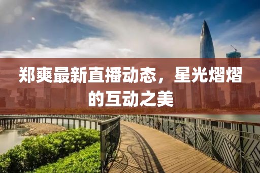 郑爽最新直播动态，星光熠熠的互动之美
