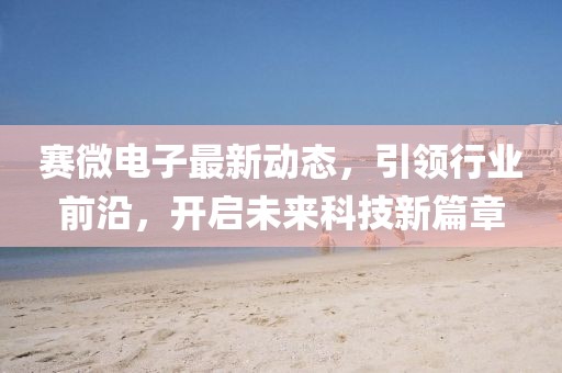 赛微电子最新动态，引领行业前沿，开启未来科技新篇章