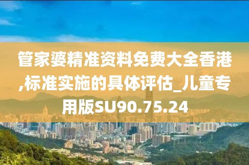 管家婆精准资料免费大全香港,标准实施的具体评估_儿童专用版SU90.75.24