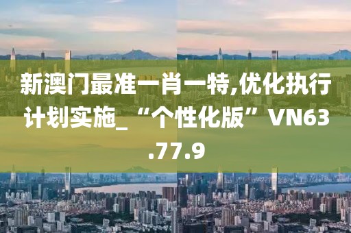 新澳门最准一肖一特,优化执行计划实施_“个性化版”VN63.77.9
