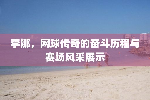 李娜，网球传奇的奋斗历程与赛场风采展示