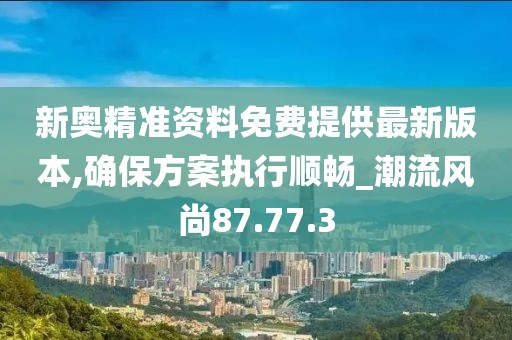 新奥精准资料免费提供最新版本,确保方案执行顺畅_潮流风尚87.77.3