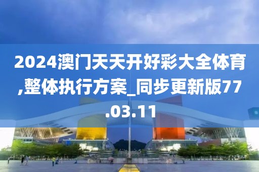 2024澳门天天开好彩大全体育,整体执行方案_同步更新版77.03.11