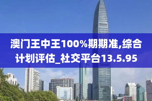 澳门王中王100%期期准,综合计划评估_社交平台13.5.95