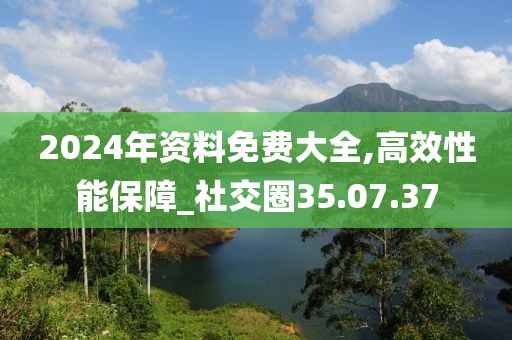 2024年资料免费大全,高效性能保障_社交圈35.07.37