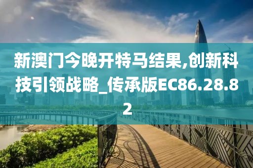 新澳门今晚开特马结果,创新科技引领战略_传承版EC86.28.82