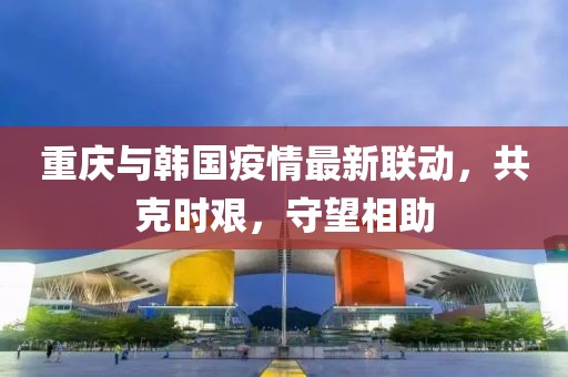重庆与韩国疫情最新联动，共克时艰，守望相助