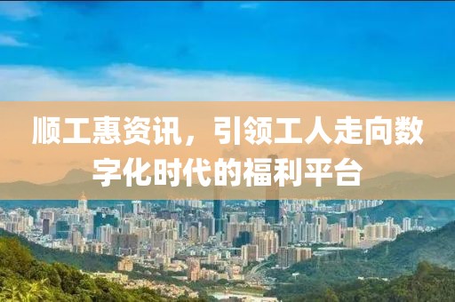 顺工惠资讯，引领工人走向数字化时代的福利平台