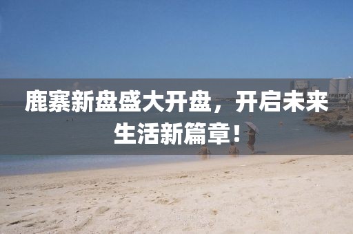 鹿寨新盘盛大开盘，开启未来生活新篇章！