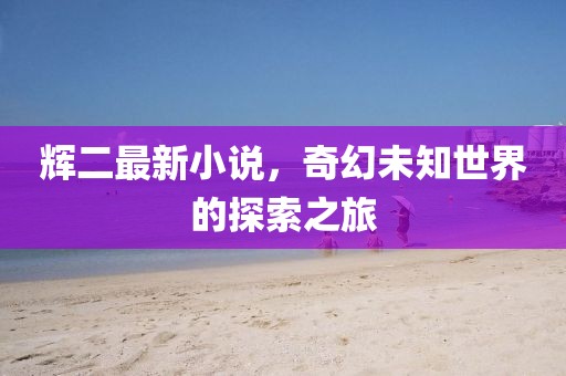 辉二最新小说，奇幻未知世界的探索之旅
