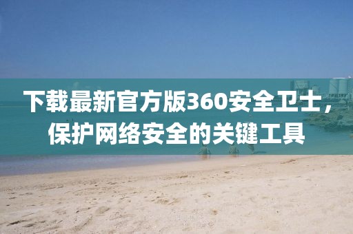 下载最新官方版360安全卫士，保护网络安全的关键工具