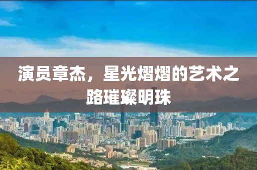 演员章杰，星光熠熠的艺术之路璀璨明珠