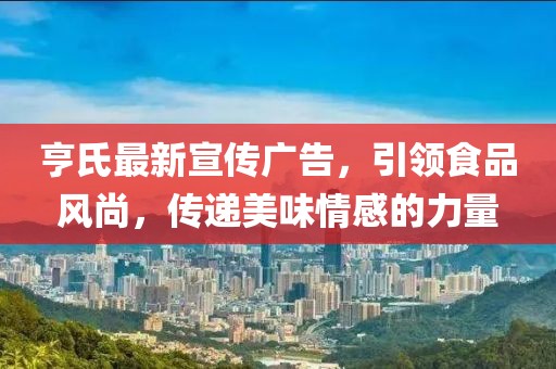 亨氏最新宣传广告，引领食品风尚，传递美味情感的力量