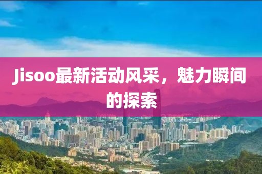 Jisoo最新活动风采，魅力瞬间的探索