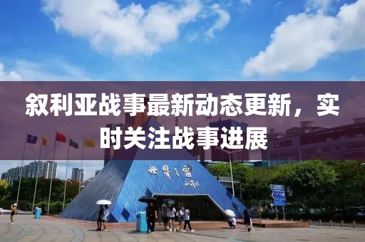 叙利亚战事最新动态更新，实时关注战事进展