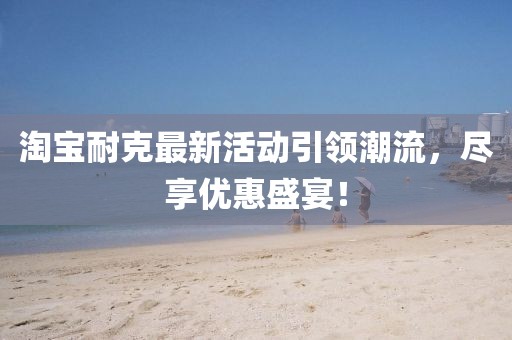 淘宝耐克最新活动引领潮流，尽享优惠盛宴！