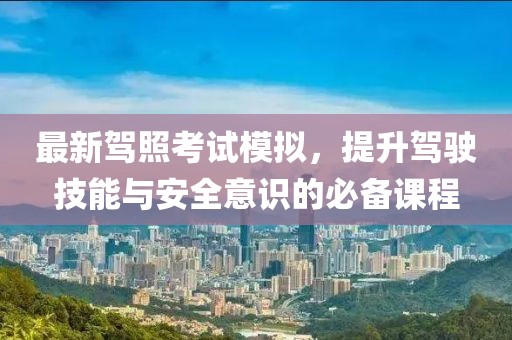 最新驾照考试模拟，提升驾驶技能与安全意识的必备课程