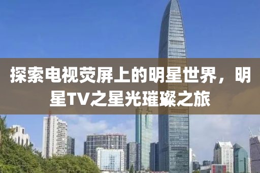 探索电视荧屏上的明星世界，明星TV之星光璀璨之旅