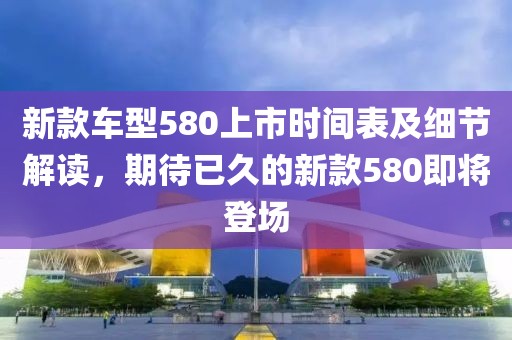 新款车型580上市时间表及细节解读，期待已久的新款580即将登场