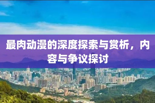 最肉动漫的深度探索与赏析，内容与争议探讨