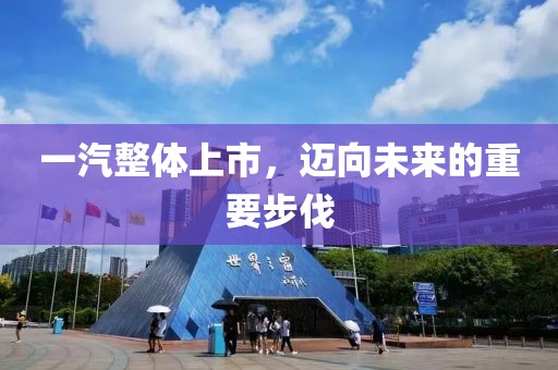 一汽整体上市，迈向未来的重要步伐