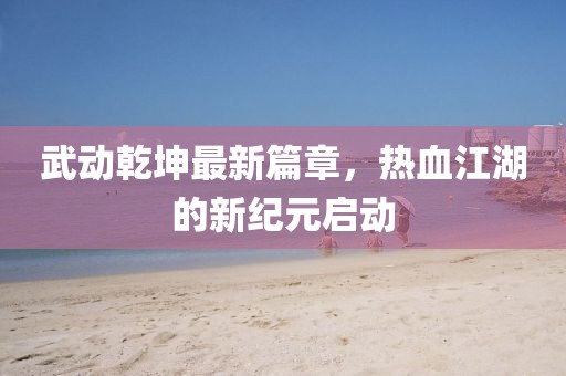 武动乾坤最新篇章，热血江湖的新纪元启动