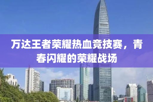 万达王者荣耀热血竞技赛，青春闪耀的荣耀战场