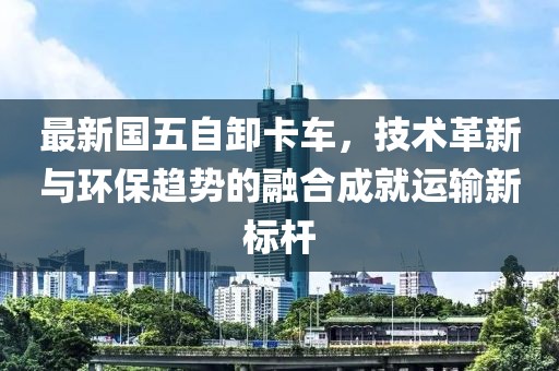 最新国五自卸卡车，技术革新与环保趋势的融合成就运输新标杆