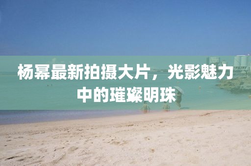 杨幂最新拍摄大片，光影魅力中的璀璨明珠