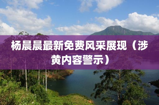杨晨晨最新免费风采展现（涉黄内容警示）