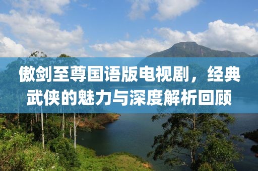 傲剑至尊国语版电视剧，经典武侠的魅力与深度解析回顾