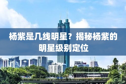 杨紫是几线明星？揭秘杨紫的明星级别定位