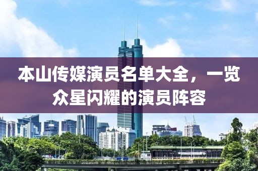 本山传媒演员名单大全，一览众星闪耀的演员阵容