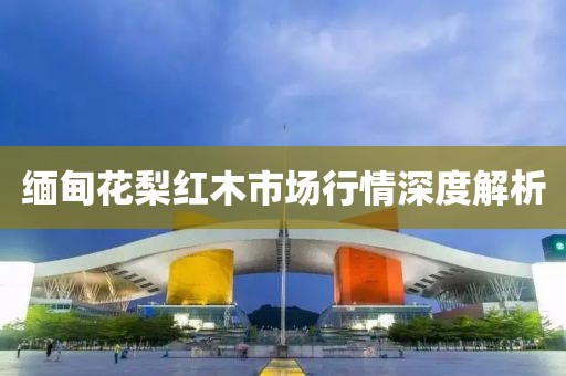 缅甸花梨红木市场行情深度解析