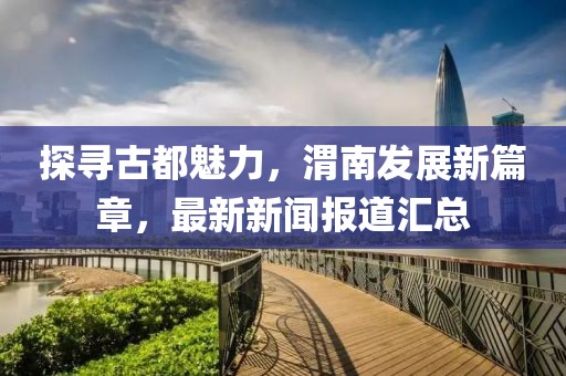探寻古都魅力，渭南发展新篇章，最新新闻报道汇总