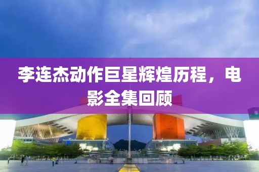 李连杰动作巨星辉煌历程，电影全集回顾